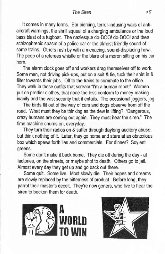 The Siren 35 It comes in many forms. Ear piercing, terror-indusing wails of anti- aircraft warnings, the shill squeal of a charging ambulance or the foud bass blast of a tugboat. The naziesque do-DOO! do-DOO! and then schizophrenic spasm of a police car o the almost friendly sound of some trains. Otfers rush by wiih a menacing, sound-ispiacing howi. The peep of a referees whistle or the blare of a moron sitting on his car horn. The alarm clock goes off and workers drag themselves off to work. Some men, not driving pick-ups, put on a suit & tie, tuck their shirt in & fiter towards their jobs. Off to the trains to commute to the office. They walk in these outfits that scream “I’m 2 human robot!” Women put on prettier clothes, that none-the-less conform to money-making inanity and the vast security that it entails. The occasional joggers, jog. The birds flit out of the way of cars and dogs observe from off the road. What must they be thinking as the dew s lifing? *Dangerous, crazy humans are coming out again. They must hear the siren.” The time machine churns on, everyday. They turn their radios on & suffer through daylong auditory abuse, but think nothing of it. Later, they go home and stare at an obnoxious box which spews forth lies and commercials. For dinner? Soylent greens. Some don’t make it back home. They die off during the day - at factories, on the streets, or maybe shot to death. Others go to jail Almost every day they get up and go back out there. Some quit. Some live. Most slowly die. Their hopes and dreams are slowly replaced by the bittemess of product. Before long, they parrot their master’s deceit. They’re now goners, who live o hear the siren to beckon them for death. ~ WORLD “%k T TowN